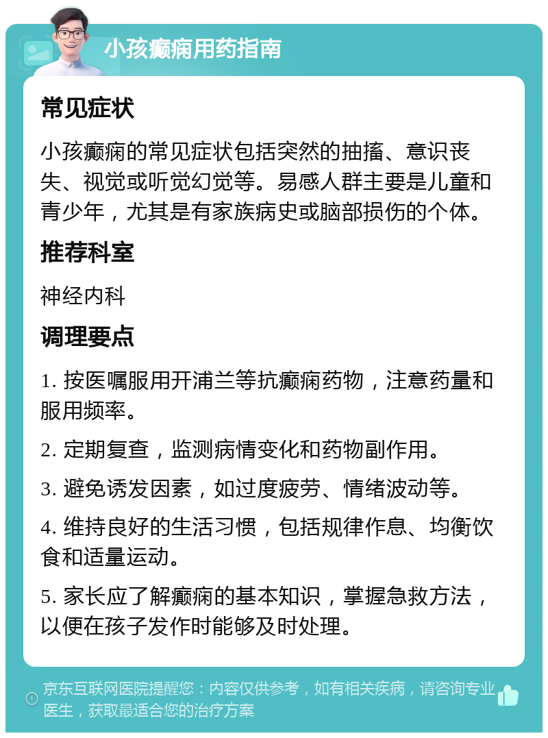 小孩癫痫用药指南 常见症状 小孩癫痫的常见症状包括突然的抽搐、意识丧失、视觉或听觉幻觉等。易感人群主要是儿童和青少年，尤其是有家族病史或脑部损伤的个体。 推荐科室 神经内科 调理要点 1. 按医嘱服用开浦兰等抗癫痫药物，注意药量和服用频率。 2. 定期复查，监测病情变化和药物副作用。 3. 避免诱发因素，如过度疲劳、情绪波动等。 4. 维持良好的生活习惯，包括规律作息、均衡饮食和适量运动。 5. 家长应了解癫痫的基本知识，掌握急救方法，以便在孩子发作时能够及时处理。