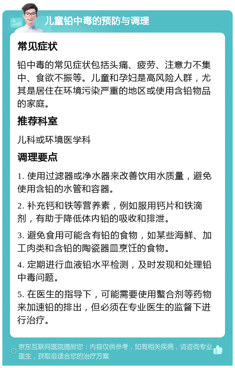 儿童铅中毒的预防与调理 常见症状 铅中毒的常见症状包括头痛、疲劳、注意力不集中、食欲不振等。儿童和孕妇是高风险人群，尤其是居住在环境污染严重的地区或使用含铅物品的家庭。 推荐科室 儿科或环境医学科 调理要点 1. 使用过滤器或净水器来改善饮用水质量，避免使用含铅的水管和容器。 2. 补充钙和铁等营养素，例如服用钙片和铁滴剂，有助于降低体内铅的吸收和排泄。 3. 避免食用可能含有铅的食物，如某些海鲜、加工肉类和含铅的陶瓷器皿烹饪的食物。 4. 定期进行血液铅水平检测，及时发现和处理铅中毒问题。 5. 在医生的指导下，可能需要使用螯合剂等药物来加速铅的排出，但必须在专业医生的监督下进行治疗。