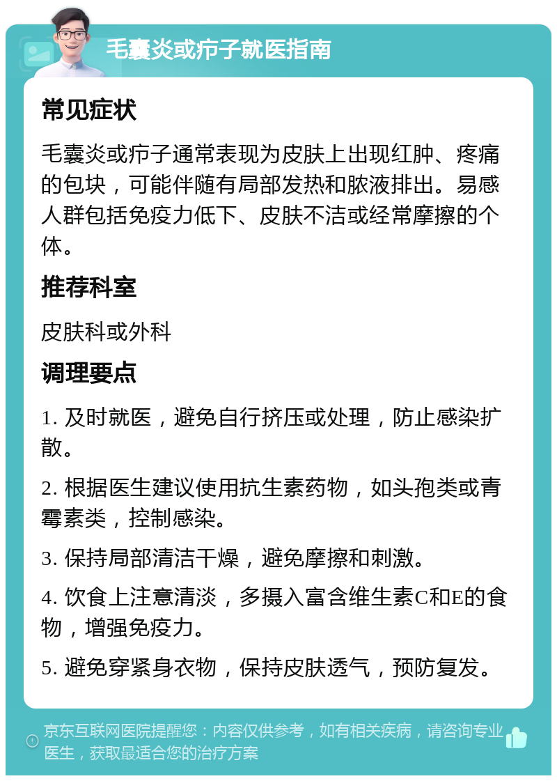 毛囊炎或疖子就医指南 常见症状 毛囊炎或疖子通常表现为皮肤上出现红肿、疼痛的包块，可能伴随有局部发热和脓液排出。易感人群包括免疫力低下、皮肤不洁或经常摩擦的个体。 推荐科室 皮肤科或外科 调理要点 1. 及时就医，避免自行挤压或处理，防止感染扩散。 2. 根据医生建议使用抗生素药物，如头孢类或青霉素类，控制感染。 3. 保持局部清洁干燥，避免摩擦和刺激。 4. 饮食上注意清淡，多摄入富含维生素C和E的食物，增强免疫力。 5. 避免穿紧身衣物，保持皮肤透气，预防复发。