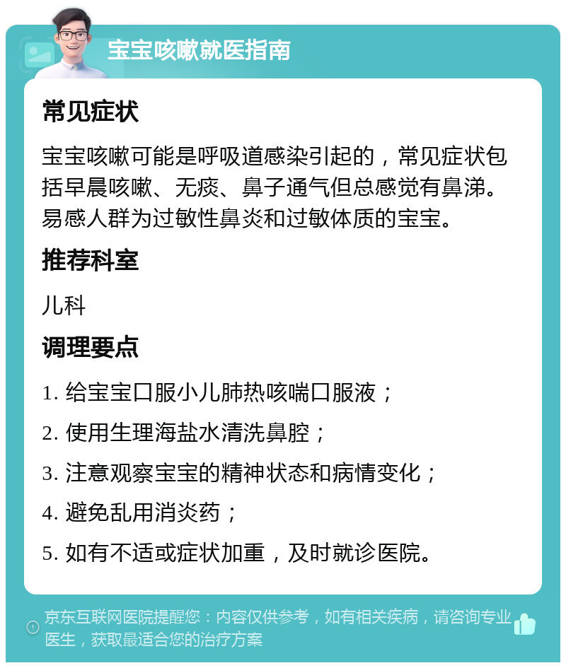 宝宝咳嗽就医指南 常见症状 宝宝咳嗽可能是呼吸道感染引起的，常见症状包括早晨咳嗽、无痰、鼻子通气但总感觉有鼻涕。易感人群为过敏性鼻炎和过敏体质的宝宝。 推荐科室 儿科 调理要点 1. 给宝宝口服小儿肺热咳喘口服液； 2. 使用生理海盐水清洗鼻腔； 3. 注意观察宝宝的精神状态和病情变化； 4. 避免乱用消炎药； 5. 如有不适或症状加重，及时就诊医院。