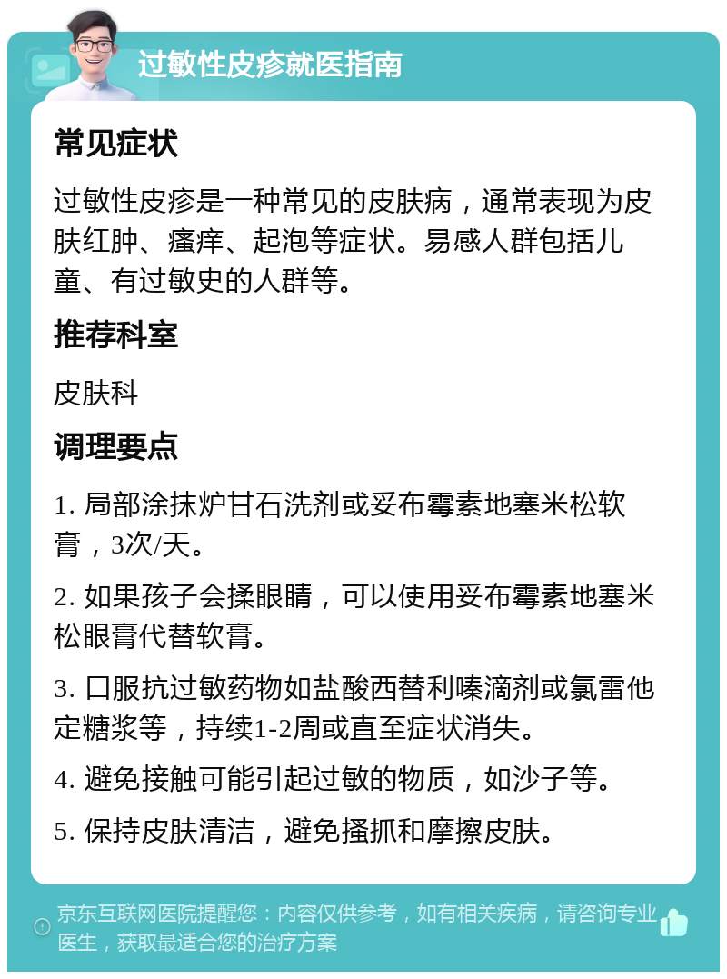 过敏性皮疹就医指南 常见症状 过敏性皮疹是一种常见的皮肤病，通常表现为皮肤红肿、瘙痒、起泡等症状。易感人群包括儿童、有过敏史的人群等。 推荐科室 皮肤科 调理要点 1. 局部涂抹炉甘石洗剂或妥布霉素地塞米松软膏，3次/天。 2. 如果孩子会揉眼睛，可以使用妥布霉素地塞米松眼膏代替软膏。 3. 口服抗过敏药物如盐酸西替利嗪滴剂或氯雷他定糖浆等，持续1-2周或直至症状消失。 4. 避免接触可能引起过敏的物质，如沙子等。 5. 保持皮肤清洁，避免搔抓和摩擦皮肤。