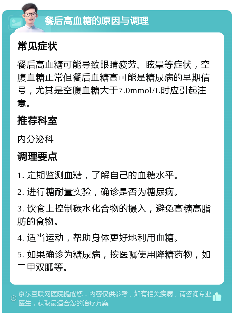 餐后高血糖的原因与调理 常见症状 餐后高血糖可能导致眼睛疲劳、眩晕等症状，空腹血糖正常但餐后血糖高可能是糖尿病的早期信号，尤其是空腹血糖大于7.0mmol/L时应引起注意。 推荐科室 内分泌科 调理要点 1. 定期监测血糖，了解自己的血糖水平。 2. 进行糖耐量实验，确诊是否为糖尿病。 3. 饮食上控制碳水化合物的摄入，避免高糖高脂肪的食物。 4. 适当运动，帮助身体更好地利用血糖。 5. 如果确诊为糖尿病，按医嘱使用降糖药物，如二甲双胍等。