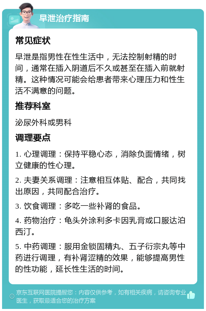 早泄治疗指南 常见症状 早泄是指男性在性生活中，无法控制射精的时间，通常在插入阴道后不久或甚至在插入前就射精。这种情况可能会给患者带来心理压力和性生活不满意的问题。 推荐科室 泌尿外科或男科 调理要点 1. 心理调理：保持平稳心态，消除负面情绪，树立健康的性心理。 2. 夫妻关系调理：注意相互体贴、配合，共同找出原因，共同配合治疗。 3. 饮食调理：多吃一些补肾的食品。 4. 药物治疗：龟头外涂利多卡因乳膏或口服达泊西汀。 5. 中药调理：服用金锁固精丸、五子衍宗丸等中药进行调理，有补肾涩精的效果，能够提高男性的性功能，延长性生活的时间。