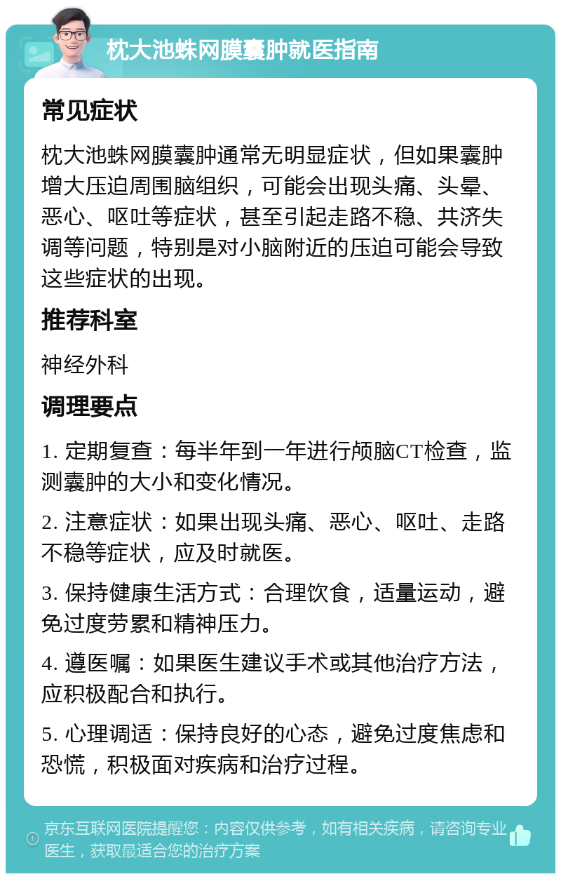 枕大池蛛网膜囊肿就医指南 常见症状 枕大池蛛网膜囊肿通常无明显症状，但如果囊肿增大压迫周围脑组织，可能会出现头痛、头晕、恶心、呕吐等症状，甚至引起走路不稳、共济失调等问题，特别是对小脑附近的压迫可能会导致这些症状的出现。 推荐科室 神经外科 调理要点 1. 定期复查：每半年到一年进行颅脑CT检查，监测囊肿的大小和变化情况。 2. 注意症状：如果出现头痛、恶心、呕吐、走路不稳等症状，应及时就医。 3. 保持健康生活方式：合理饮食，适量运动，避免过度劳累和精神压力。 4. 遵医嘱：如果医生建议手术或其他治疗方法，应积极配合和执行。 5. 心理调适：保持良好的心态，避免过度焦虑和恐慌，积极面对疾病和治疗过程。