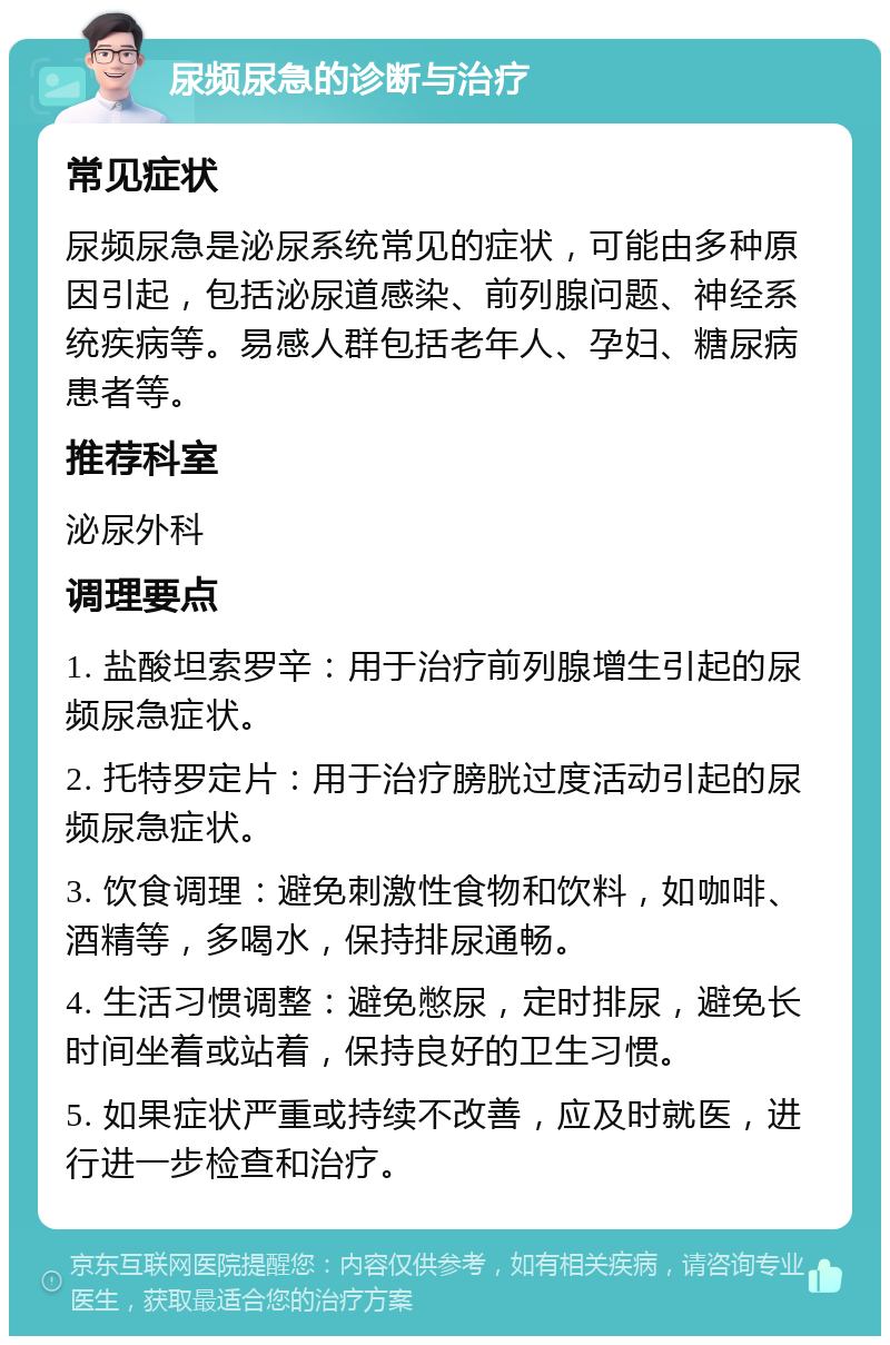 尿频尿急的诊断与治疗 常见症状 尿频尿急是泌尿系统常见的症状，可能由多种原因引起，包括泌尿道感染、前列腺问题、神经系统疾病等。易感人群包括老年人、孕妇、糖尿病患者等。 推荐科室 泌尿外科 调理要点 1. 盐酸坦索罗辛：用于治疗前列腺增生引起的尿频尿急症状。 2. 托特罗定片：用于治疗膀胱过度活动引起的尿频尿急症状。 3. 饮食调理：避免刺激性食物和饮料，如咖啡、酒精等，多喝水，保持排尿通畅。 4. 生活习惯调整：避免憋尿，定时排尿，避免长时间坐着或站着，保持良好的卫生习惯。 5. 如果症状严重或持续不改善，应及时就医，进行进一步检查和治疗。