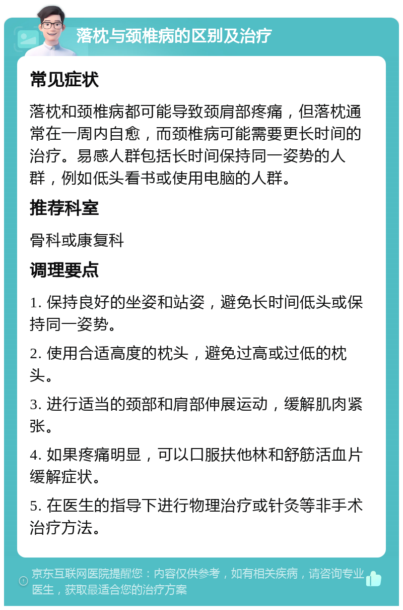 落枕与颈椎病的区别及治疗 常见症状 落枕和颈椎病都可能导致颈肩部疼痛，但落枕通常在一周内自愈，而颈椎病可能需要更长时间的治疗。易感人群包括长时间保持同一姿势的人群，例如低头看书或使用电脑的人群。 推荐科室 骨科或康复科 调理要点 1. 保持良好的坐姿和站姿，避免长时间低头或保持同一姿势。 2. 使用合适高度的枕头，避免过高或过低的枕头。 3. 进行适当的颈部和肩部伸展运动，缓解肌肉紧张。 4. 如果疼痛明显，可以口服扶他林和舒筋活血片缓解症状。 5. 在医生的指导下进行物理治疗或针灸等非手术治疗方法。