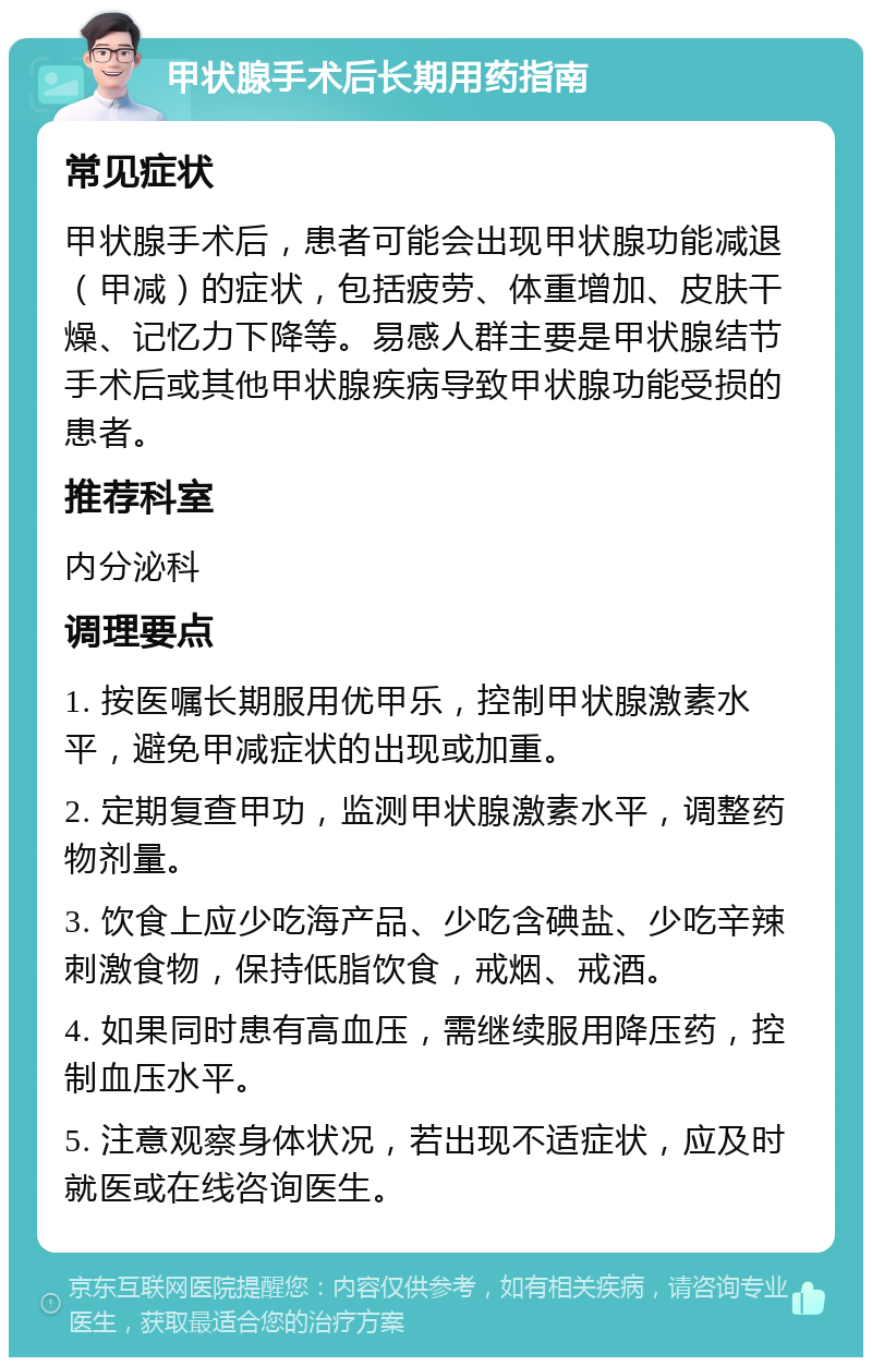 甲状腺手术后长期用药指南 常见症状 甲状腺手术后，患者可能会出现甲状腺功能减退（甲减）的症状，包括疲劳、体重增加、皮肤干燥、记忆力下降等。易感人群主要是甲状腺结节手术后或其他甲状腺疾病导致甲状腺功能受损的患者。 推荐科室 内分泌科 调理要点 1. 按医嘱长期服用优甲乐，控制甲状腺激素水平，避免甲减症状的出现或加重。 2. 定期复查甲功，监测甲状腺激素水平，调整药物剂量。 3. 饮食上应少吃海产品、少吃含碘盐、少吃辛辣刺激食物，保持低脂饮食，戒烟、戒酒。 4. 如果同时患有高血压，需继续服用降压药，控制血压水平。 5. 注意观察身体状况，若出现不适症状，应及时就医或在线咨询医生。