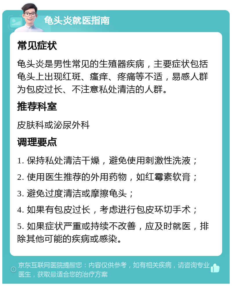 龟头炎就医指南 常见症状 龟头炎是男性常见的生殖器疾病，主要症状包括龟头上出现红斑、瘙痒、疼痛等不适，易感人群为包皮过长、不注意私处清洁的人群。 推荐科室 皮肤科或泌尿外科 调理要点 1. 保持私处清洁干燥，避免使用刺激性洗液； 2. 使用医生推荐的外用药物，如红霉素软膏； 3. 避免过度清洁或摩擦龟头； 4. 如果有包皮过长，考虑进行包皮环切手术； 5. 如果症状严重或持续不改善，应及时就医，排除其他可能的疾病或感染。