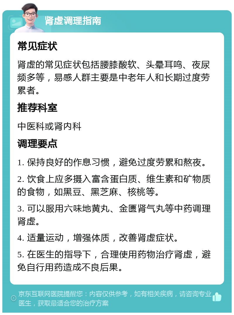 肾虚调理指南 常见症状 肾虚的常见症状包括腰膝酸软、头晕耳鸣、夜尿频多等，易感人群主要是中老年人和长期过度劳累者。 推荐科室 中医科或肾内科 调理要点 1. 保持良好的作息习惯，避免过度劳累和熬夜。 2. 饮食上应多摄入富含蛋白质、维生素和矿物质的食物，如黑豆、黑芝麻、核桃等。 3. 可以服用六味地黄丸、金匮肾气丸等中药调理肾虚。 4. 适量运动，增强体质，改善肾虚症状。 5. 在医生的指导下，合理使用药物治疗肾虚，避免自行用药造成不良后果。