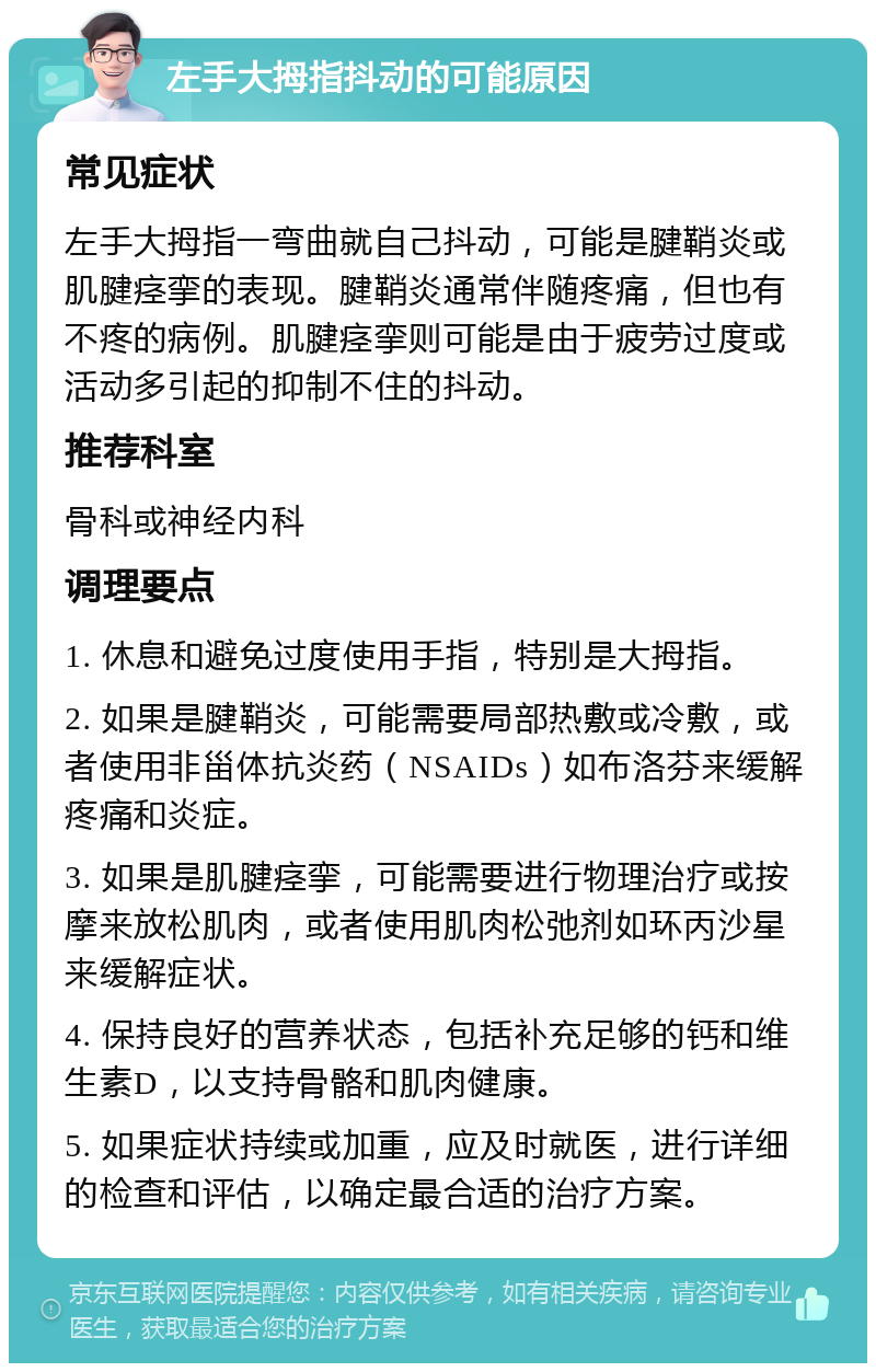 左手大拇指抖动的可能原因 常见症状 左手大拇指一弯曲就自己抖动，可能是腱鞘炎或肌腱痉挛的表现。腱鞘炎通常伴随疼痛，但也有不疼的病例。肌腱痉挛则可能是由于疲劳过度或活动多引起的抑制不住的抖动。 推荐科室 骨科或神经内科 调理要点 1. 休息和避免过度使用手指，特别是大拇指。 2. 如果是腱鞘炎，可能需要局部热敷或冷敷，或者使用非甾体抗炎药（NSAIDs）如布洛芬来缓解疼痛和炎症。 3. 如果是肌腱痉挛，可能需要进行物理治疗或按摩来放松肌肉，或者使用肌肉松弛剂如环丙沙星来缓解症状。 4. 保持良好的营养状态，包括补充足够的钙和维生素D，以支持骨骼和肌肉健康。 5. 如果症状持续或加重，应及时就医，进行详细的检查和评估，以确定最合适的治疗方案。