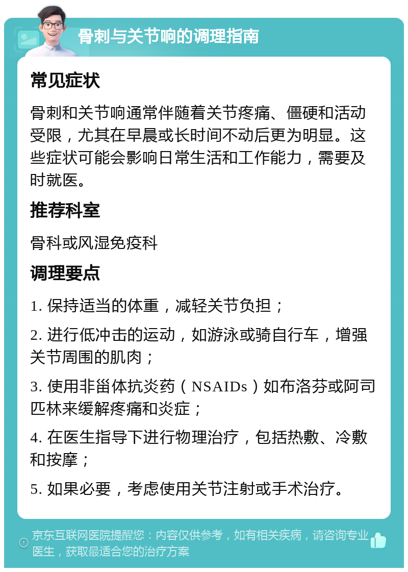 骨刺与关节响的调理指南 常见症状 骨刺和关节响通常伴随着关节疼痛、僵硬和活动受限，尤其在早晨或长时间不动后更为明显。这些症状可能会影响日常生活和工作能力，需要及时就医。 推荐科室 骨科或风湿免疫科 调理要点 1. 保持适当的体重，减轻关节负担； 2. 进行低冲击的运动，如游泳或骑自行车，增强关节周围的肌肉； 3. 使用非甾体抗炎药（NSAIDs）如布洛芬或阿司匹林来缓解疼痛和炎症； 4. 在医生指导下进行物理治疗，包括热敷、冷敷和按摩； 5. 如果必要，考虑使用关节注射或手术治疗。