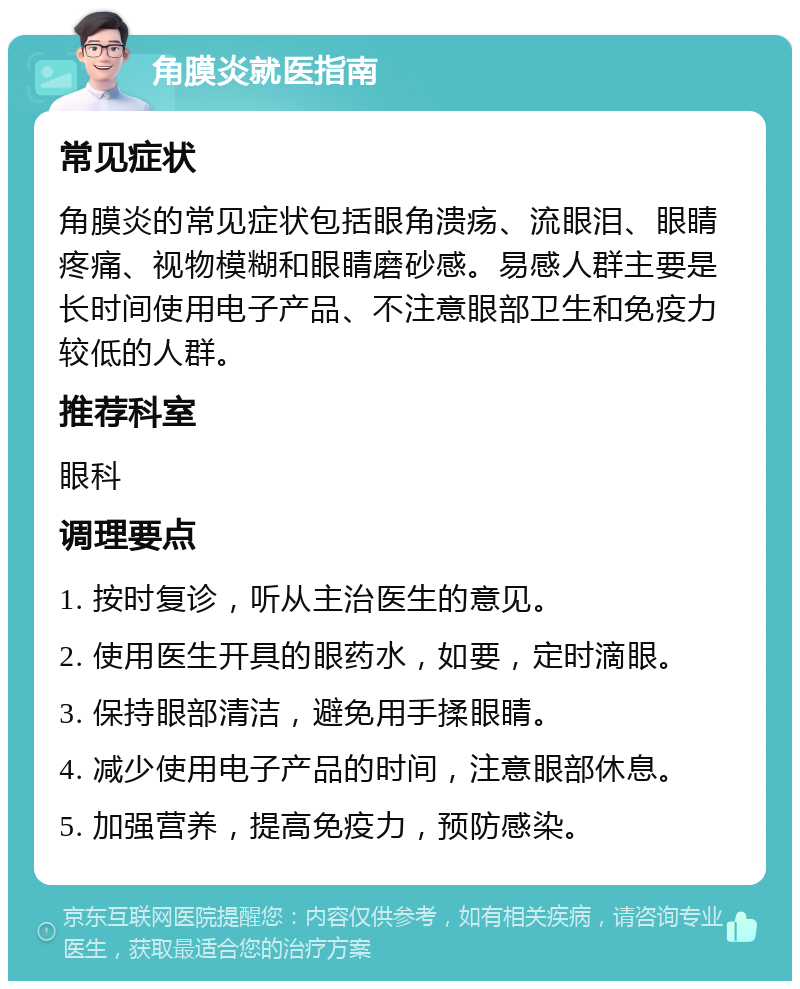 角膜炎就医指南 常见症状 角膜炎的常见症状包括眼角溃疡、流眼泪、眼睛疼痛、视物模糊和眼睛磨砂感。易感人群主要是长时间使用电子产品、不注意眼部卫生和免疫力较低的人群。 推荐科室 眼科 调理要点 1. 按时复诊，听从主治医生的意见。 2. 使用医生开具的眼药水，如要，定时滴眼。 3. 保持眼部清洁，避免用手揉眼睛。 4. 减少使用电子产品的时间，注意眼部休息。 5. 加强营养，提高免疫力，预防感染。