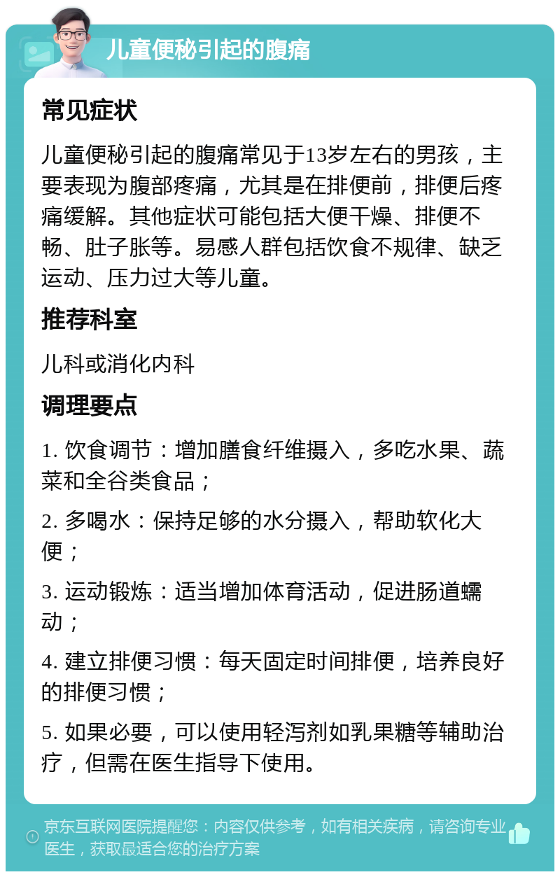 儿童便秘引起的腹痛 常见症状 儿童便秘引起的腹痛常见于13岁左右的男孩，主要表现为腹部疼痛，尤其是在排便前，排便后疼痛缓解。其他症状可能包括大便干燥、排便不畅、肚子胀等。易感人群包括饮食不规律、缺乏运动、压力过大等儿童。 推荐科室 儿科或消化内科 调理要点 1. 饮食调节：增加膳食纤维摄入，多吃水果、蔬菜和全谷类食品； 2. 多喝水：保持足够的水分摄入，帮助软化大便； 3. 运动锻炼：适当增加体育活动，促进肠道蠕动； 4. 建立排便习惯：每天固定时间排便，培养良好的排便习惯； 5. 如果必要，可以使用轻泻剂如乳果糖等辅助治疗，但需在医生指导下使用。