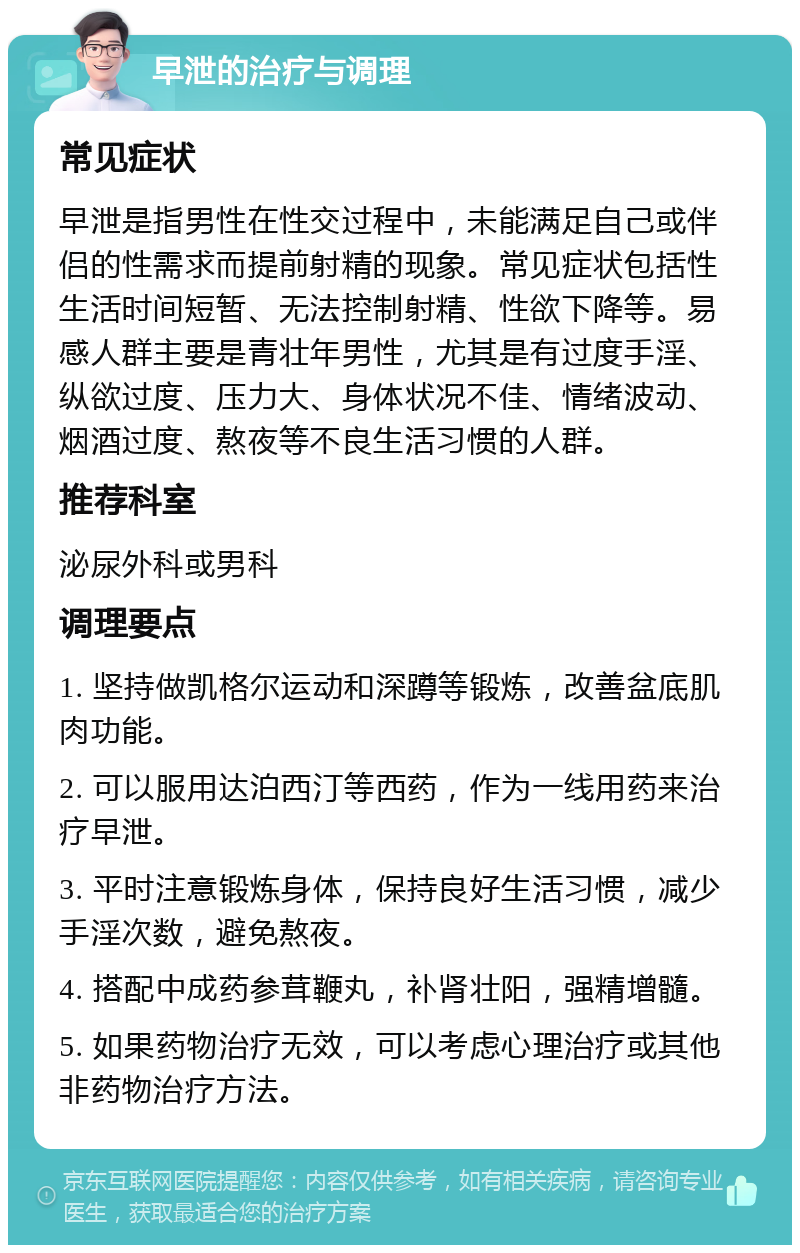 早泄的治疗与调理 常见症状 早泄是指男性在性交过程中，未能满足自己或伴侣的性需求而提前射精的现象。常见症状包括性生活时间短暂、无法控制射精、性欲下降等。易感人群主要是青壮年男性，尤其是有过度手淫、纵欲过度、压力大、身体状况不佳、情绪波动、烟酒过度、熬夜等不良生活习惯的人群。 推荐科室 泌尿外科或男科 调理要点 1. 坚持做凯格尔运动和深蹲等锻炼，改善盆底肌肉功能。 2. 可以服用达泊西汀等西药，作为一线用药来治疗早泄。 3. 平时注意锻炼身体，保持良好生活习惯，减少手淫次数，避免熬夜。 4. 搭配中成药参茸鞭丸，补肾壮阳，强精增髓。 5. 如果药物治疗无效，可以考虑心理治疗或其他非药物治疗方法。