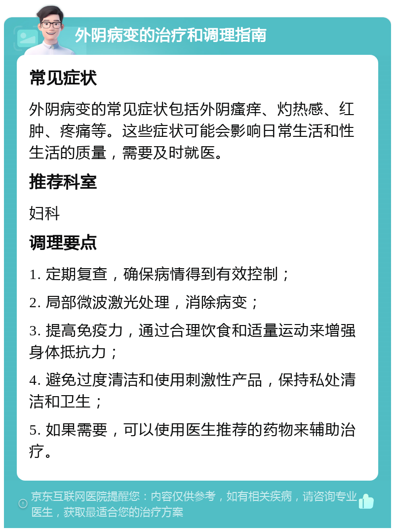 外阴病变的治疗和调理指南 常见症状 外阴病变的常见症状包括外阴瘙痒、灼热感、红肿、疼痛等。这些症状可能会影响日常生活和性生活的质量，需要及时就医。 推荐科室 妇科 调理要点 1. 定期复查，确保病情得到有效控制； 2. 局部微波激光处理，消除病变； 3. 提高免疫力，通过合理饮食和适量运动来增强身体抵抗力； 4. 避免过度清洁和使用刺激性产品，保持私处清洁和卫生； 5. 如果需要，可以使用医生推荐的药物来辅助治疗。