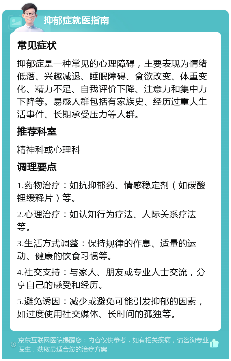 抑郁症就医指南 常见症状 抑郁症是一种常见的心理障碍，主要表现为情绪低落、兴趣减退、睡眠障碍、食欲改变、体重变化、精力不足、自我评价下降、注意力和集中力下降等。易感人群包括有家族史、经历过重大生活事件、长期承受压力等人群。 推荐科室 精神科或心理科 调理要点 1.药物治疗：如抗抑郁药、情感稳定剂（如碳酸锂缓释片）等。 2.心理治疗：如认知行为疗法、人际关系疗法等。 3.生活方式调整：保持规律的作息、适量的运动、健康的饮食习惯等。 4.社交支持：与家人、朋友或专业人士交流，分享自己的感受和经历。 5.避免诱因：减少或避免可能引发抑郁的因素，如过度使用社交媒体、长时间的孤独等。