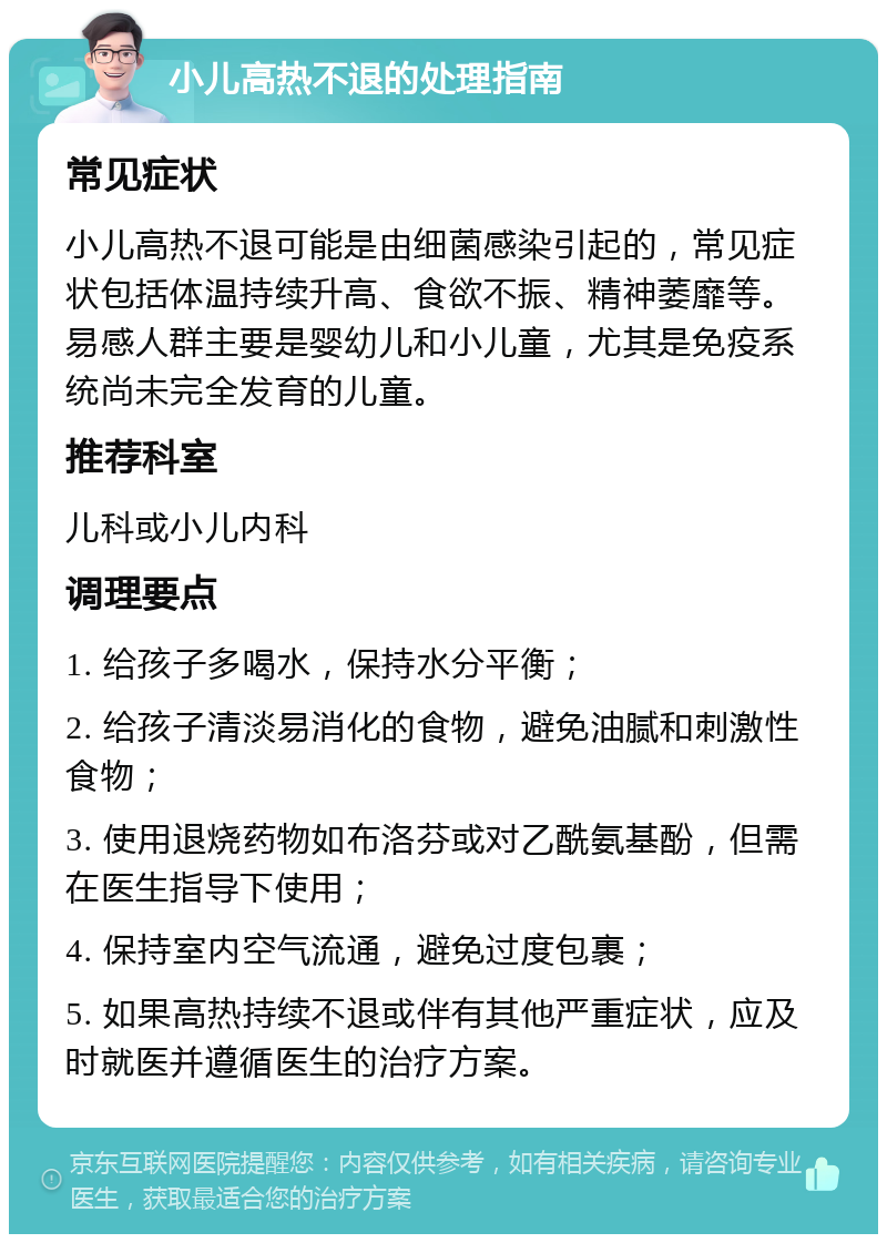 小儿高热不退的处理指南 常见症状 小儿高热不退可能是由细菌感染引起的，常见症状包括体温持续升高、食欲不振、精神萎靡等。易感人群主要是婴幼儿和小儿童，尤其是免疫系统尚未完全发育的儿童。 推荐科室 儿科或小儿内科 调理要点 1. 给孩子多喝水，保持水分平衡； 2. 给孩子清淡易消化的食物，避免油腻和刺激性食物； 3. 使用退烧药物如布洛芬或对乙酰氨基酚，但需在医生指导下使用； 4. 保持室内空气流通，避免过度包裹； 5. 如果高热持续不退或伴有其他严重症状，应及时就医并遵循医生的治疗方案。