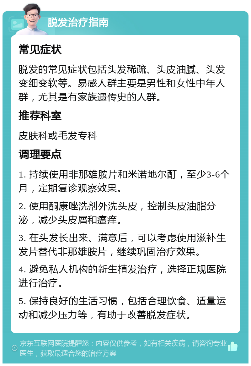 脱发治疗指南 常见症状 脱发的常见症状包括头发稀疏、头皮油腻、头发变细变软等。易感人群主要是男性和女性中年人群，尤其是有家族遗传史的人群。 推荐科室 皮肤科或毛发专科 调理要点 1. 持续使用非那雄胺片和米诺地尔酊，至少3-6个月，定期复诊观察效果。 2. 使用酮康唑洗剂外洗头皮，控制头皮油脂分泌，减少头皮屑和瘙痒。 3. 在头发长出来、满意后，可以考虑使用滋补生发片替代非那雄胺片，继续巩固治疗效果。 4. 避免私人机构的新生植发治疗，选择正规医院进行治疗。 5. 保持良好的生活习惯，包括合理饮食、适量运动和减少压力等，有助于改善脱发症状。