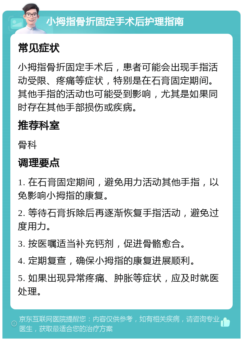 小拇指骨折固定手术后护理指南 常见症状 小拇指骨折固定手术后，患者可能会出现手指活动受限、疼痛等症状，特别是在石膏固定期间。其他手指的活动也可能受到影响，尤其是如果同时存在其他手部损伤或疾病。 推荐科室 骨科 调理要点 1. 在石膏固定期间，避免用力活动其他手指，以免影响小拇指的康复。 2. 等待石膏拆除后再逐渐恢复手指活动，避免过度用力。 3. 按医嘱适当补充钙剂，促进骨骼愈合。 4. 定期复查，确保小拇指的康复进展顺利。 5. 如果出现异常疼痛、肿胀等症状，应及时就医处理。