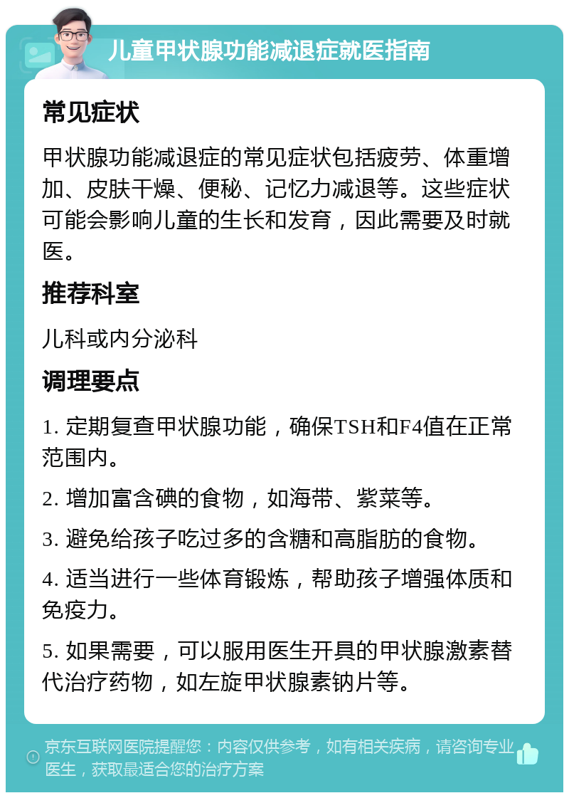 儿童甲状腺功能减退症就医指南 常见症状 甲状腺功能减退症的常见症状包括疲劳、体重增加、皮肤干燥、便秘、记忆力减退等。这些症状可能会影响儿童的生长和发育，因此需要及时就医。 推荐科室 儿科或内分泌科 调理要点 1. 定期复查甲状腺功能，确保TSH和F4值在正常范围内。 2. 增加富含碘的食物，如海带、紫菜等。 3. 避免给孩子吃过多的含糖和高脂肪的食物。 4. 适当进行一些体育锻炼，帮助孩子增强体质和免疫力。 5. 如果需要，可以服用医生开具的甲状腺激素替代治疗药物，如左旋甲状腺素钠片等。