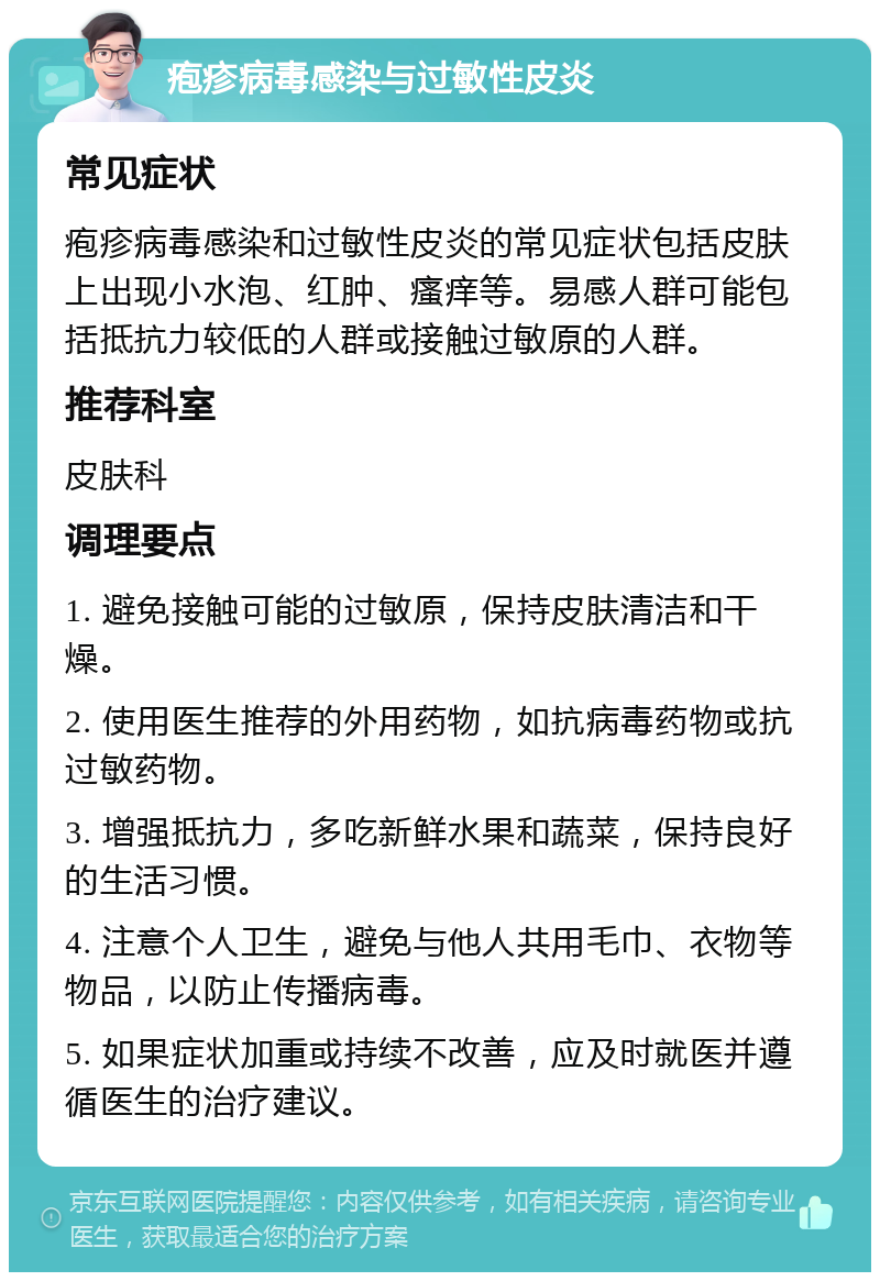 疱疹病毒感染与过敏性皮炎 常见症状 疱疹病毒感染和过敏性皮炎的常见症状包括皮肤上出现小水泡、红肿、瘙痒等。易感人群可能包括抵抗力较低的人群或接触过敏原的人群。 推荐科室 皮肤科 调理要点 1. 避免接触可能的过敏原，保持皮肤清洁和干燥。 2. 使用医生推荐的外用药物，如抗病毒药物或抗过敏药物。 3. 增强抵抗力，多吃新鲜水果和蔬菜，保持良好的生活习惯。 4. 注意个人卫生，避免与他人共用毛巾、衣物等物品，以防止传播病毒。 5. 如果症状加重或持续不改善，应及时就医并遵循医生的治疗建议。