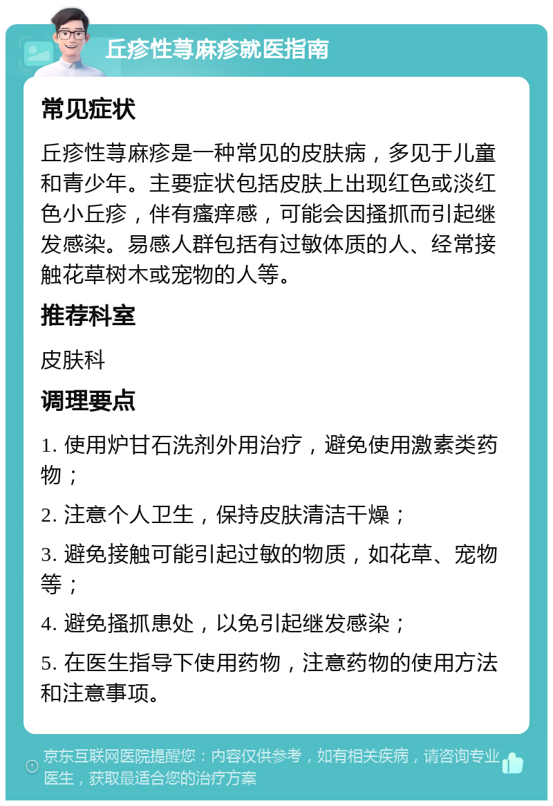 丘疹性荨麻疹就医指南 常见症状 丘疹性荨麻疹是一种常见的皮肤病，多见于儿童和青少年。主要症状包括皮肤上出现红色或淡红色小丘疹，伴有瘙痒感，可能会因搔抓而引起继发感染。易感人群包括有过敏体质的人、经常接触花草树木或宠物的人等。 推荐科室 皮肤科 调理要点 1. 使用炉甘石洗剂外用治疗，避免使用激素类药物； 2. 注意个人卫生，保持皮肤清洁干燥； 3. 避免接触可能引起过敏的物质，如花草、宠物等； 4. 避免搔抓患处，以免引起继发感染； 5. 在医生指导下使用药物，注意药物的使用方法和注意事项。