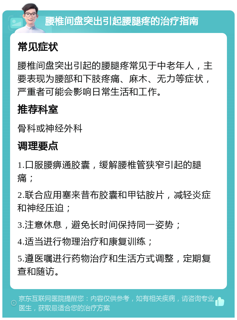 腰椎间盘突出引起腰腿疼的治疗指南 常见症状 腰椎间盘突出引起的腰腿疼常见于中老年人，主要表现为腰部和下肢疼痛、麻木、无力等症状，严重者可能会影响日常生活和工作。 推荐科室 骨科或神经外科 调理要点 1.口服腰痹通胶囊，缓解腰椎管狭窄引起的腿痛； 2.联合应用塞来昔布胶囊和甲钴胺片，减轻炎症和神经压迫； 3.注意休息，避免长时间保持同一姿势； 4.适当进行物理治疗和康复训练； 5.遵医嘱进行药物治疗和生活方式调整，定期复查和随访。