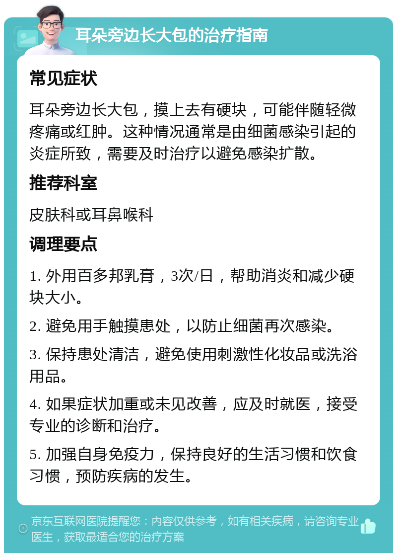 耳朵旁边长大包的治疗指南 常见症状 耳朵旁边长大包，摸上去有硬块，可能伴随轻微疼痛或红肿。这种情况通常是由细菌感染引起的炎症所致，需要及时治疗以避免感染扩散。 推荐科室 皮肤科或耳鼻喉科 调理要点 1. 外用百多邦乳膏，3次/日，帮助消炎和减少硬块大小。 2. 避免用手触摸患处，以防止细菌再次感染。 3. 保持患处清洁，避免使用刺激性化妆品或洗浴用品。 4. 如果症状加重或未见改善，应及时就医，接受专业的诊断和治疗。 5. 加强自身免疫力，保持良好的生活习惯和饮食习惯，预防疾病的发生。