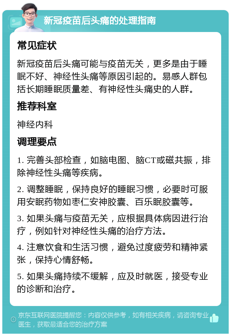 新冠疫苗后头痛的处理指南 常见症状 新冠疫苗后头痛可能与疫苗无关，更多是由于睡眠不好、神经性头痛等原因引起的。易感人群包括长期睡眠质量差、有神经性头痛史的人群。 推荐科室 神经内科 调理要点 1. 完善头部检查，如脑电图、脑CT或磁共振，排除神经性头痛等疾病。 2. 调整睡眠，保持良好的睡眠习惯，必要时可服用安眠药物如枣仁安神胶囊、百乐眠胶囊等。 3. 如果头痛与疫苗无关，应根据具体病因进行治疗，例如针对神经性头痛的治疗方法。 4. 注意饮食和生活习惯，避免过度疲劳和精神紧张，保持心情舒畅。 5. 如果头痛持续不缓解，应及时就医，接受专业的诊断和治疗。