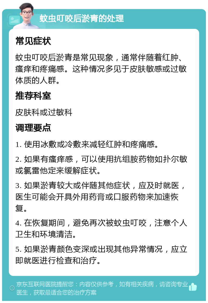 蚊虫叮咬后淤青的处理 常见症状 蚊虫叮咬后淤青是常见现象，通常伴随着红肿、瘙痒和疼痛感。这种情况多见于皮肤敏感或过敏体质的人群。 推荐科室 皮肤科或过敏科 调理要点 1. 使用冰敷或冷敷来减轻红肿和疼痛感。 2. 如果有瘙痒感，可以使用抗组胺药物如扑尔敏或氯雷他定来缓解症状。 3. 如果淤青较大或伴随其他症状，应及时就医，医生可能会开具外用药膏或口服药物来加速恢复。 4. 在恢复期间，避免再次被蚊虫叮咬，注意个人卫生和环境清洁。 5. 如果淤青颜色变深或出现其他异常情况，应立即就医进行检查和治疗。