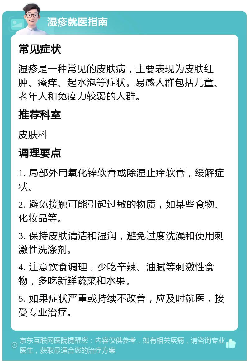 湿疹就医指南 常见症状 湿疹是一种常见的皮肤病，主要表现为皮肤红肿、瘙痒、起水泡等症状。易感人群包括儿童、老年人和免疫力较弱的人群。 推荐科室 皮肤科 调理要点 1. 局部外用氧化锌软膏或除湿止痒软膏，缓解症状。 2. 避免接触可能引起过敏的物质，如某些食物、化妆品等。 3. 保持皮肤清洁和湿润，避免过度洗澡和使用刺激性洗涤剂。 4. 注意饮食调理，少吃辛辣、油腻等刺激性食物，多吃新鲜蔬菜和水果。 5. 如果症状严重或持续不改善，应及时就医，接受专业治疗。