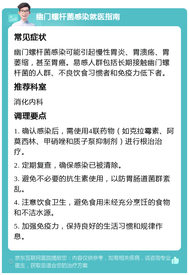 幽门螺杆菌感染就医指南 常见症状 幽门螺杆菌感染可能引起慢性胃炎、胃溃疡、胃萎缩，甚至胃癌。易感人群包括长期接触幽门螺杆菌的人群、不良饮食习惯者和免疫力低下者。 推荐科室 消化内科 调理要点 1. 确认感染后，需使用4联药物（如克拉霉素、阿莫西林、甲硝唑和质子泵抑制剂）进行根治治疗。 2. 定期复查，确保感染已被清除。 3. 避免不必要的抗生素使用，以防胃肠道菌群紊乱。 4. 注意饮食卫生，避免食用未经充分烹饪的食物和不洁水源。 5. 加强免疫力，保持良好的生活习惯和规律作息。