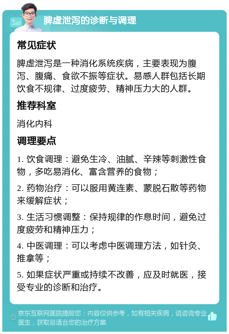 脾虚泄泻的诊断与调理 常见症状 脾虚泄泻是一种消化系统疾病，主要表现为腹泻、腹痛、食欲不振等症状。易感人群包括长期饮食不规律、过度疲劳、精神压力大的人群。 推荐科室 消化内科 调理要点 1. 饮食调理：避免生冷、油腻、辛辣等刺激性食物，多吃易消化、富含营养的食物； 2. 药物治疗：可以服用黄连素、蒙脱石散等药物来缓解症状； 3. 生活习惯调整：保持规律的作息时间，避免过度疲劳和精神压力； 4. 中医调理：可以考虑中医调理方法，如针灸、推拿等； 5. 如果症状严重或持续不改善，应及时就医，接受专业的诊断和治疗。