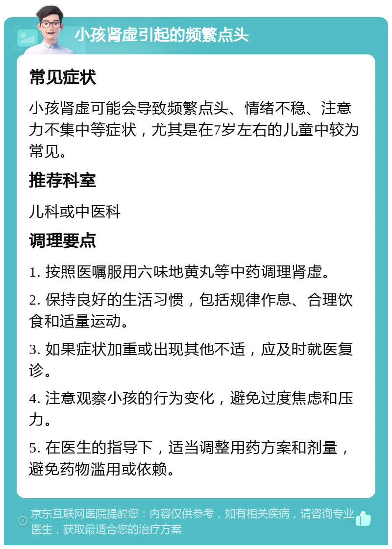 小孩肾虚引起的频繁点头 常见症状 小孩肾虚可能会导致频繁点头、情绪不稳、注意力不集中等症状，尤其是在7岁左右的儿童中较为常见。 推荐科室 儿科或中医科 调理要点 1. 按照医嘱服用六味地黄丸等中药调理肾虚。 2. 保持良好的生活习惯，包括规律作息、合理饮食和适量运动。 3. 如果症状加重或出现其他不适，应及时就医复诊。 4. 注意观察小孩的行为变化，避免过度焦虑和压力。 5. 在医生的指导下，适当调整用药方案和剂量，避免药物滥用或依赖。