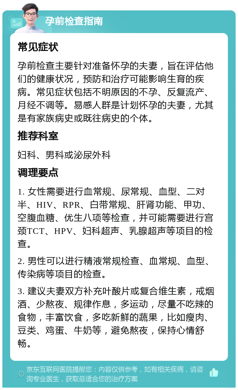 孕前检查指南 常见症状 孕前检查主要针对准备怀孕的夫妻，旨在评估他们的健康状况，预防和治疗可能影响生育的疾病。常见症状包括不明原因的不孕、反复流产、月经不调等。易感人群是计划怀孕的夫妻，尤其是有家族病史或既往病史的个体。 推荐科室 妇科、男科或泌尿外科 调理要点 1. 女性需要进行血常规、尿常规、血型、二对半、HIV、RPR、白带常规、肝肾功能、甲功、空腹血糖、优生八项等检查，并可能需要进行宫颈TCT、HPV、妇科超声、乳腺超声等项目的检查。 2. 男性可以进行精液常规检查、血常规、血型、传染病等项目的检查。 3. 建议夫妻双方补充叶酸片或复合维生素，戒烟酒、少熬夜、规律作息，多运动，尽量不吃辣的食物，丰富饮食，多吃新鲜的蔬果，比如瘦肉、豆类、鸡蛋、牛奶等，避免熬夜，保持心情舒畅。