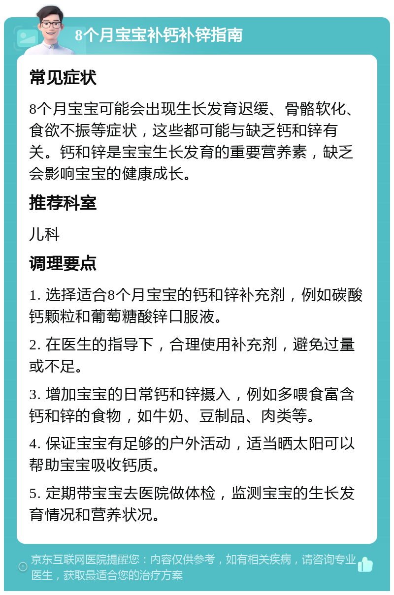 8个月宝宝补钙补锌指南 常见症状 8个月宝宝可能会出现生长发育迟缓、骨骼软化、食欲不振等症状，这些都可能与缺乏钙和锌有关。钙和锌是宝宝生长发育的重要营养素，缺乏会影响宝宝的健康成长。 推荐科室 儿科 调理要点 1. 选择适合8个月宝宝的钙和锌补充剂，例如碳酸钙颗粒和葡萄糖酸锌口服液。 2. 在医生的指导下，合理使用补充剂，避免过量或不足。 3. 增加宝宝的日常钙和锌摄入，例如多喂食富含钙和锌的食物，如牛奶、豆制品、肉类等。 4. 保证宝宝有足够的户外活动，适当晒太阳可以帮助宝宝吸收钙质。 5. 定期带宝宝去医院做体检，监测宝宝的生长发育情况和营养状况。