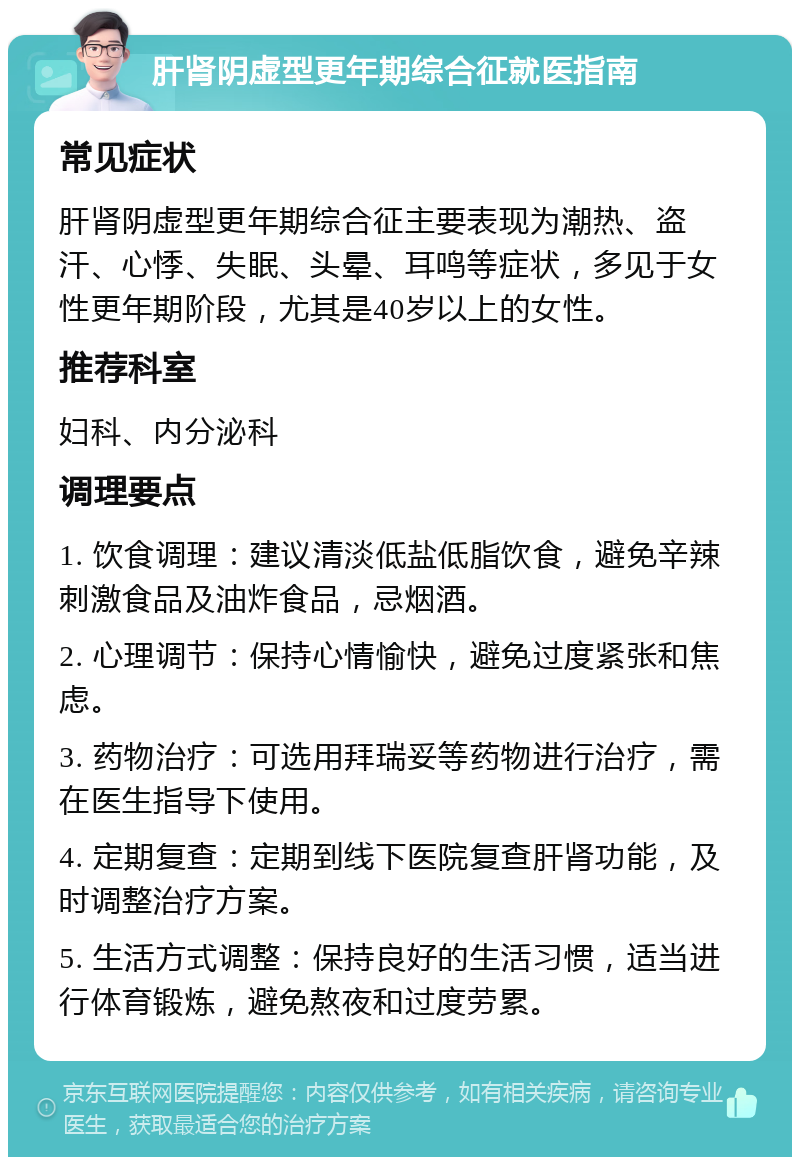 肝肾阴虚型更年期综合征就医指南 常见症状 肝肾阴虚型更年期综合征主要表现为潮热、盗汗、心悸、失眠、头晕、耳鸣等症状，多见于女性更年期阶段，尤其是40岁以上的女性。 推荐科室 妇科、内分泌科 调理要点 1. 饮食调理：建议清淡低盐低脂饮食，避免辛辣刺激食品及油炸食品，忌烟酒。 2. 心理调节：保持心情愉快，避免过度紧张和焦虑。 3. 药物治疗：可选用拜瑞妥等药物进行治疗，需在医生指导下使用。 4. 定期复查：定期到线下医院复查肝肾功能，及时调整治疗方案。 5. 生活方式调整：保持良好的生活习惯，适当进行体育锻炼，避免熬夜和过度劳累。