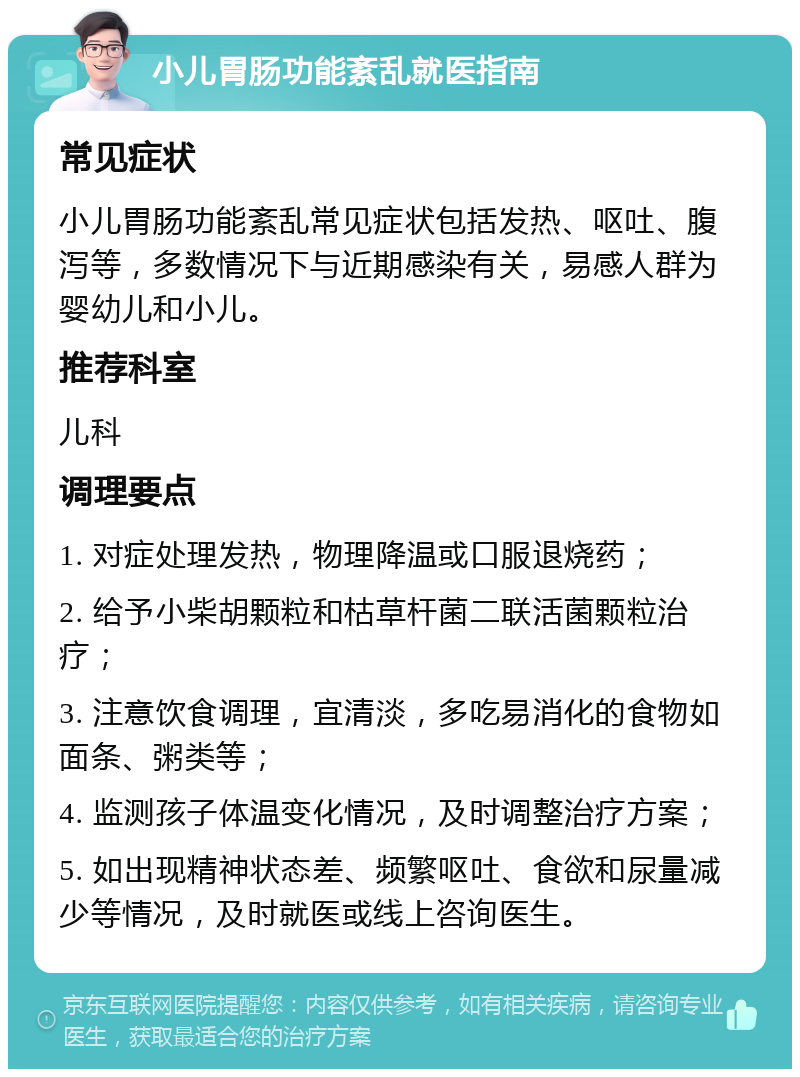 小儿胃肠功能紊乱就医指南 常见症状 小儿胃肠功能紊乱常见症状包括发热、呕吐、腹泻等，多数情况下与近期感染有关，易感人群为婴幼儿和小儿。 推荐科室 儿科 调理要点 1. 对症处理发热，物理降温或口服退烧药； 2. 给予小柴胡颗粒和枯草杆菌二联活菌颗粒治疗； 3. 注意饮食调理，宜清淡，多吃易消化的食物如面条、粥类等； 4. 监测孩子体温变化情况，及时调整治疗方案； 5. 如出现精神状态差、频繁呕吐、食欲和尿量减少等情况，及时就医或线上咨询医生。