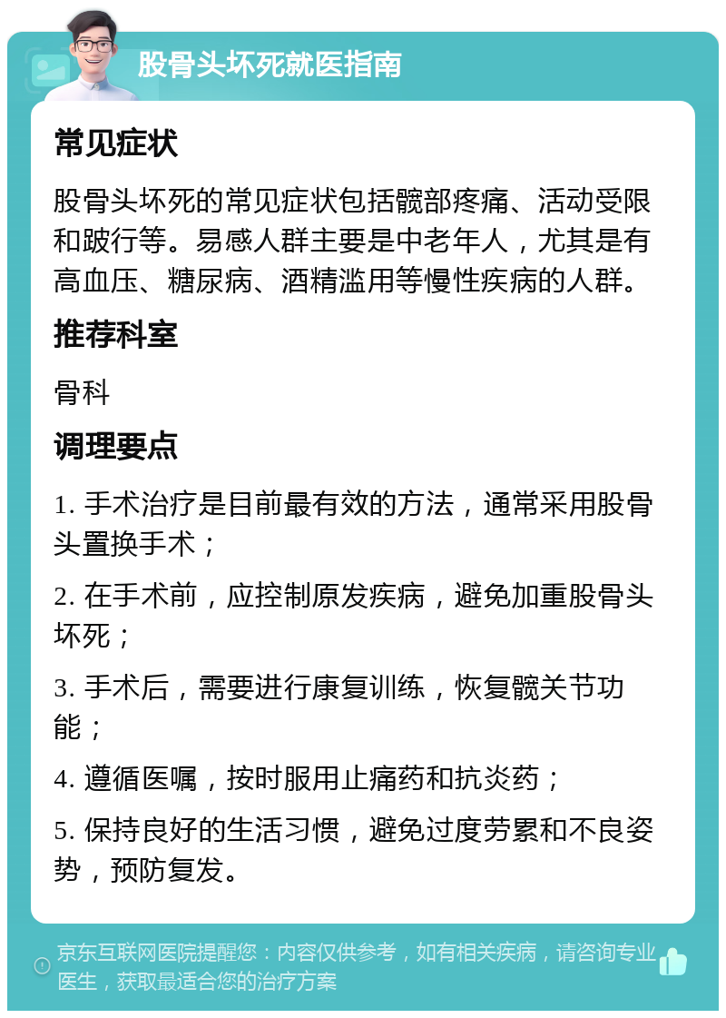 股骨头坏死就医指南 常见症状 股骨头坏死的常见症状包括髋部疼痛、活动受限和跛行等。易感人群主要是中老年人，尤其是有高血压、糖尿病、酒精滥用等慢性疾病的人群。 推荐科室 骨科 调理要点 1. 手术治疗是目前最有效的方法，通常采用股骨头置换手术； 2. 在手术前，应控制原发疾病，避免加重股骨头坏死； 3. 手术后，需要进行康复训练，恢复髋关节功能； 4. 遵循医嘱，按时服用止痛药和抗炎药； 5. 保持良好的生活习惯，避免过度劳累和不良姿势，预防复发。