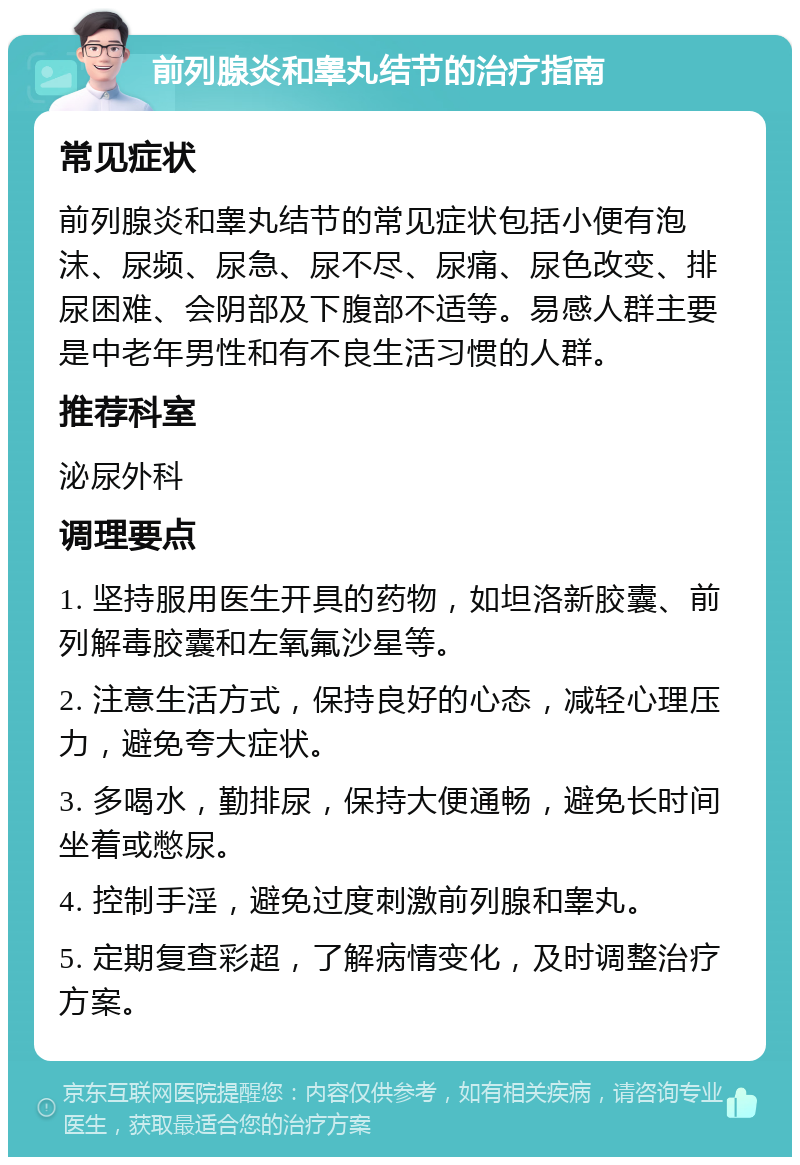 前列腺炎和睾丸结节的治疗指南 常见症状 前列腺炎和睾丸结节的常见症状包括小便有泡沫、尿频、尿急、尿不尽、尿痛、尿色改变、排尿困难、会阴部及下腹部不适等。易感人群主要是中老年男性和有不良生活习惯的人群。 推荐科室 泌尿外科 调理要点 1. 坚持服用医生开具的药物，如坦洛新胶囊、前列解毒胶囊和左氧氟沙星等。 2. 注意生活方式，保持良好的心态，减轻心理压力，避免夸大症状。 3. 多喝水，勤排尿，保持大便通畅，避免长时间坐着或憋尿。 4. 控制手淫，避免过度刺激前列腺和睾丸。 5. 定期复查彩超，了解病情变化，及时调整治疗方案。