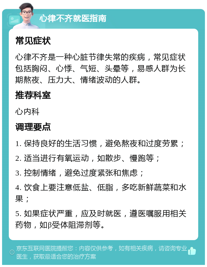 心律不齐就医指南 常见症状 心律不齐是一种心脏节律失常的疾病，常见症状包括胸闷、心悸、气短、头晕等，易感人群为长期熬夜、压力大、情绪波动的人群。 推荐科室 心内科 调理要点 1. 保持良好的生活习惯，避免熬夜和过度劳累； 2. 适当进行有氧运动，如散步、慢跑等； 3. 控制情绪，避免过度紧张和焦虑； 4. 饮食上要注意低盐、低脂，多吃新鲜蔬菜和水果； 5. 如果症状严重，应及时就医，遵医嘱服用相关药物，如β受体阻滞剂等。