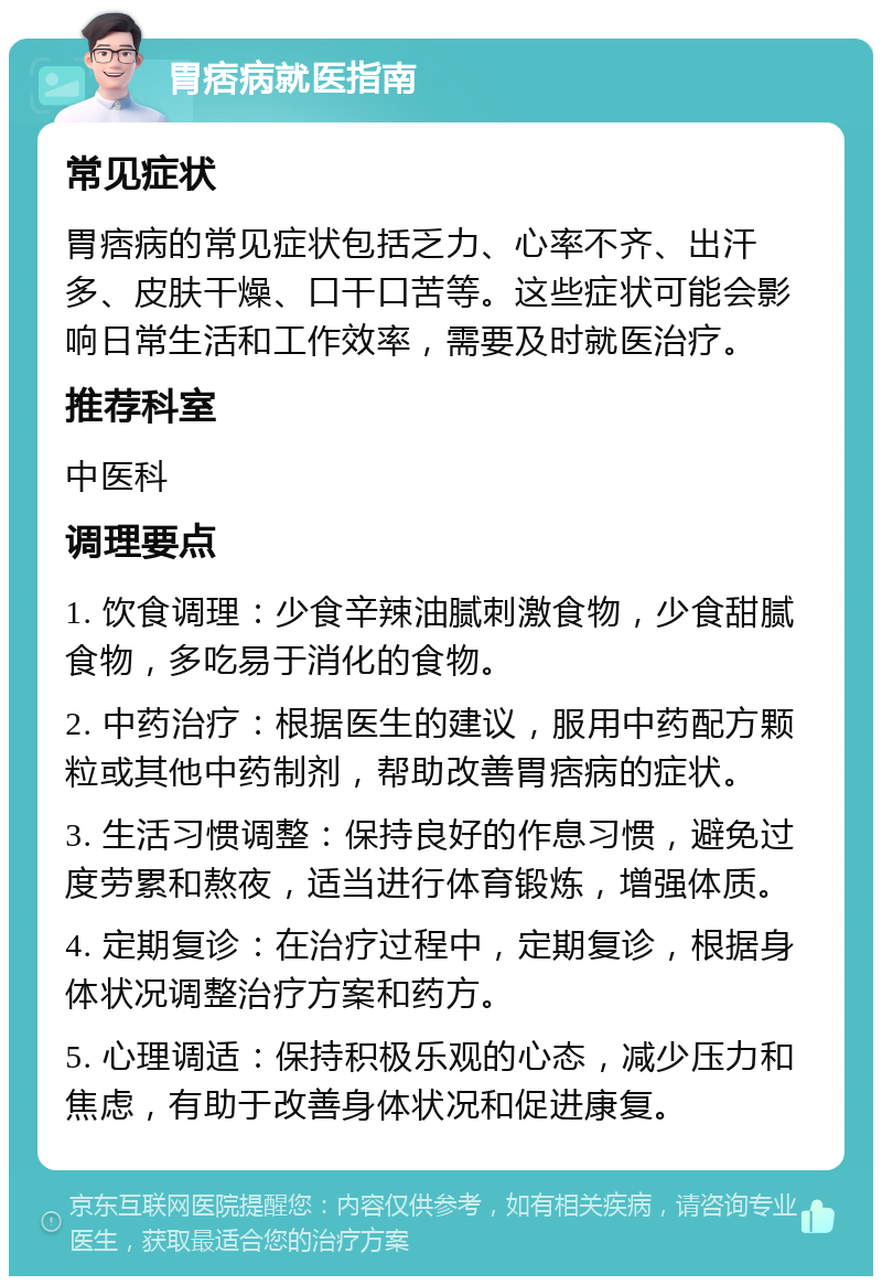 胃痞病就医指南 常见症状 胃痞病的常见症状包括乏力、心率不齐、出汗多、皮肤干燥、口干口苦等。这些症状可能会影响日常生活和工作效率，需要及时就医治疗。 推荐科室 中医科 调理要点 1. 饮食调理：少食辛辣油腻刺激食物，少食甜腻食物，多吃易于消化的食物。 2. 中药治疗：根据医生的建议，服用中药配方颗粒或其他中药制剂，帮助改善胃痞病的症状。 3. 生活习惯调整：保持良好的作息习惯，避免过度劳累和熬夜，适当进行体育锻炼，增强体质。 4. 定期复诊：在治疗过程中，定期复诊，根据身体状况调整治疗方案和药方。 5. 心理调适：保持积极乐观的心态，减少压力和焦虑，有助于改善身体状况和促进康复。