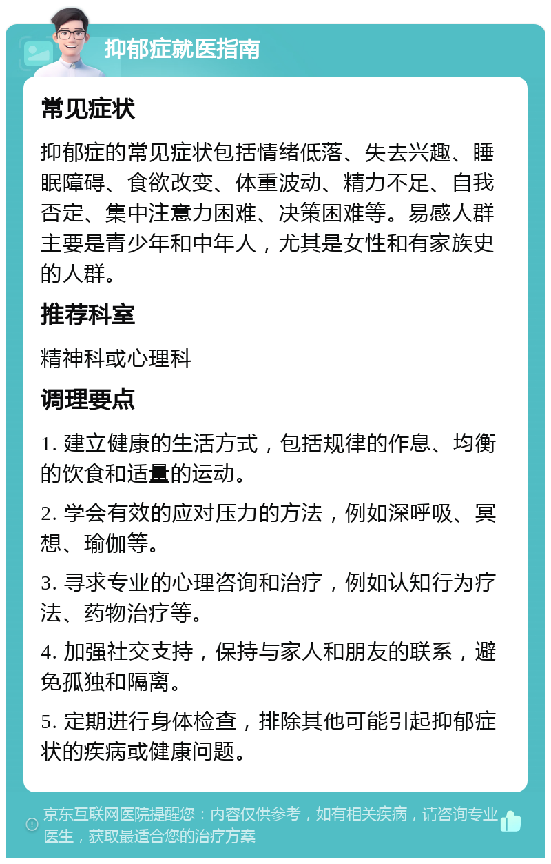 抑郁症就医指南 常见症状 抑郁症的常见症状包括情绪低落、失去兴趣、睡眠障碍、食欲改变、体重波动、精力不足、自我否定、集中注意力困难、决策困难等。易感人群主要是青少年和中年人，尤其是女性和有家族史的人群。 推荐科室 精神科或心理科 调理要点 1. 建立健康的生活方式，包括规律的作息、均衡的饮食和适量的运动。 2. 学会有效的应对压力的方法，例如深呼吸、冥想、瑜伽等。 3. 寻求专业的心理咨询和治疗，例如认知行为疗法、药物治疗等。 4. 加强社交支持，保持与家人和朋友的联系，避免孤独和隔离。 5. 定期进行身体检查，排除其他可能引起抑郁症状的疾病或健康问题。