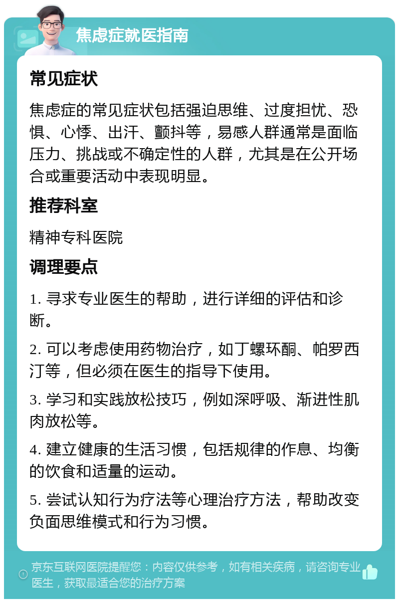 焦虑症就医指南 常见症状 焦虑症的常见症状包括强迫思维、过度担忧、恐惧、心悸、出汗、颤抖等，易感人群通常是面临压力、挑战或不确定性的人群，尤其是在公开场合或重要活动中表现明显。 推荐科室 精神专科医院 调理要点 1. 寻求专业医生的帮助，进行详细的评估和诊断。 2. 可以考虑使用药物治疗，如丁螺环酮、帕罗西汀等，但必须在医生的指导下使用。 3. 学习和实践放松技巧，例如深呼吸、渐进性肌肉放松等。 4. 建立健康的生活习惯，包括规律的作息、均衡的饮食和适量的运动。 5. 尝试认知行为疗法等心理治疗方法，帮助改变负面思维模式和行为习惯。