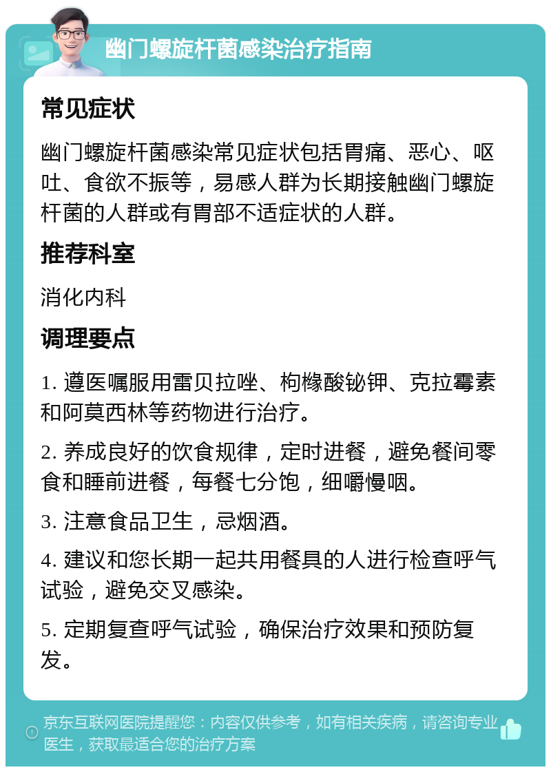 幽门螺旋杆菌感染治疗指南 常见症状 幽门螺旋杆菌感染常见症状包括胃痛、恶心、呕吐、食欲不振等，易感人群为长期接触幽门螺旋杆菌的人群或有胃部不适症状的人群。 推荐科室 消化内科 调理要点 1. 遵医嘱服用雷贝拉唑、枸橼酸铋钾、克拉霉素和阿莫西林等药物进行治疗。 2. 养成良好的饮食规律，定时进餐，避免餐间零食和睡前进餐，每餐七分饱，细嚼慢咽。 3. 注意食品卫生，忌烟酒。 4. 建议和您长期一起共用餐具的人进行检查呼气试验，避免交叉感染。 5. 定期复查呼气试验，确保治疗效果和预防复发。