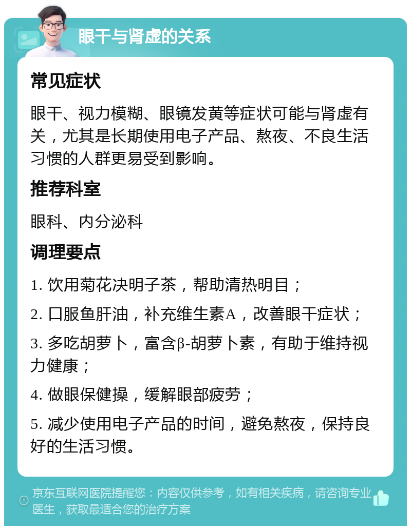 眼干与肾虚的关系 常见症状 眼干、视力模糊、眼镜发黄等症状可能与肾虚有关，尤其是长期使用电子产品、熬夜、不良生活习惯的人群更易受到影响。 推荐科室 眼科、内分泌科 调理要点 1. 饮用菊花决明子茶，帮助清热明目； 2. 口服鱼肝油，补充维生素A，改善眼干症状； 3. 多吃胡萝卜，富含β-胡萝卜素，有助于维持视力健康； 4. 做眼保健操，缓解眼部疲劳； 5. 减少使用电子产品的时间，避免熬夜，保持良好的生活习惯。