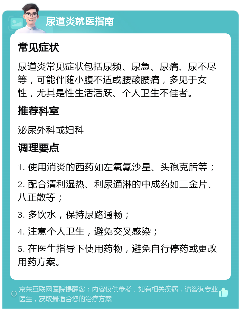 尿道炎就医指南 常见症状 尿道炎常见症状包括尿频、尿急、尿痛、尿不尽等，可能伴随小腹不适或腰酸腰痛，多见于女性，尤其是性生活活跃、个人卫生不佳者。 推荐科室 泌尿外科或妇科 调理要点 1. 使用消炎的西药如左氧氟沙星、头孢克肟等； 2. 配合清利湿热、利尿通淋的中成药如三金片、八正散等； 3. 多饮水，保持尿路通畅； 4. 注意个人卫生，避免交叉感染； 5. 在医生指导下使用药物，避免自行停药或更改用药方案。