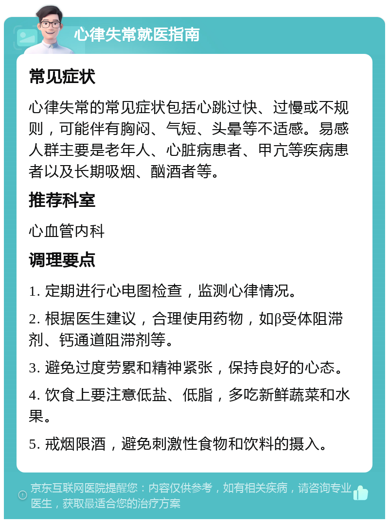 心律失常就医指南 常见症状 心律失常的常见症状包括心跳过快、过慢或不规则，可能伴有胸闷、气短、头晕等不适感。易感人群主要是老年人、心脏病患者、甲亢等疾病患者以及长期吸烟、酗酒者等。 推荐科室 心血管内科 调理要点 1. 定期进行心电图检查，监测心律情况。 2. 根据医生建议，合理使用药物，如β受体阻滞剂、钙通道阻滞剂等。 3. 避免过度劳累和精神紧张，保持良好的心态。 4. 饮食上要注意低盐、低脂，多吃新鲜蔬菜和水果。 5. 戒烟限酒，避免刺激性食物和饮料的摄入。