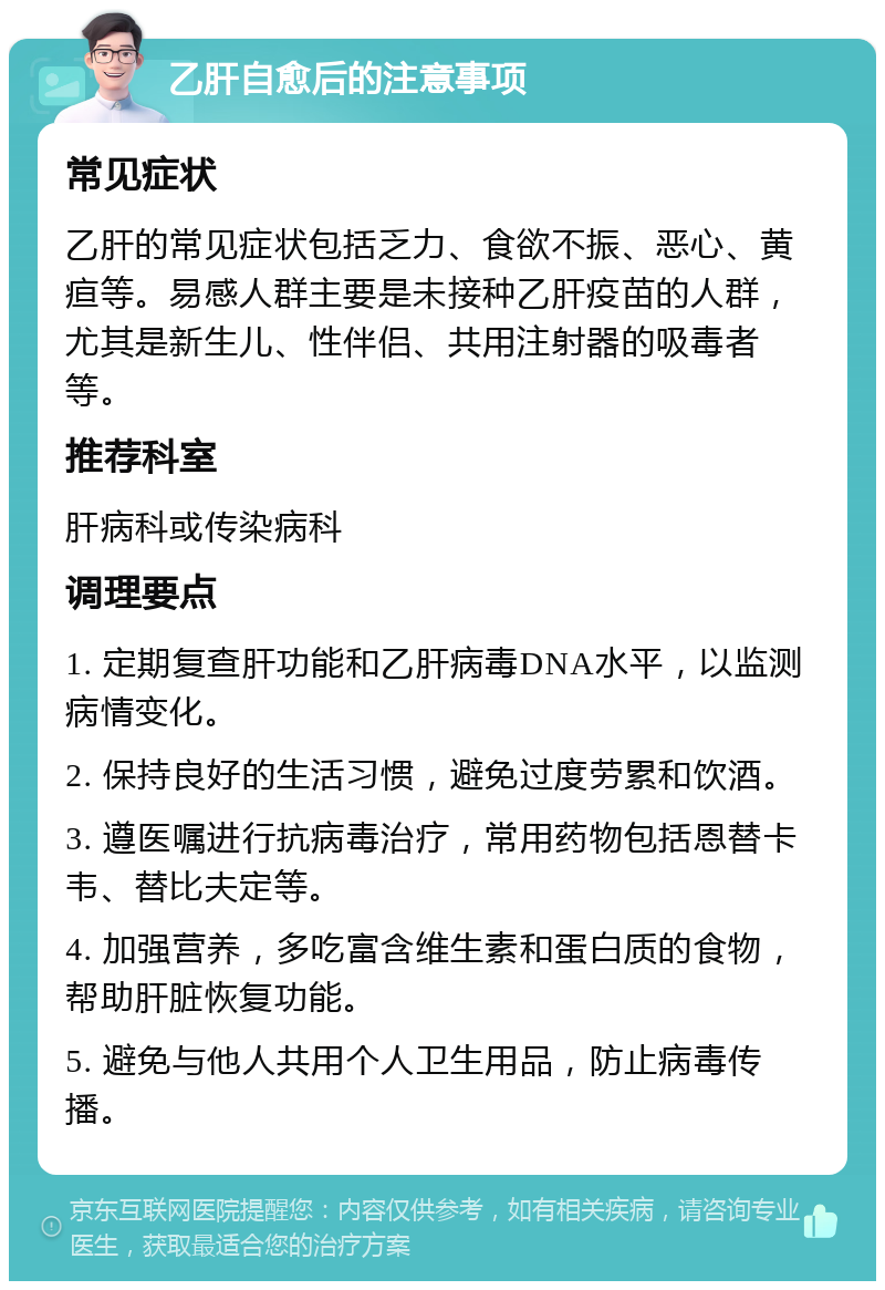 乙肝自愈后的注意事项 常见症状 乙肝的常见症状包括乏力、食欲不振、恶心、黄疸等。易感人群主要是未接种乙肝疫苗的人群，尤其是新生儿、性伴侣、共用注射器的吸毒者等。 推荐科室 肝病科或传染病科 调理要点 1. 定期复查肝功能和乙肝病毒DNA水平，以监测病情变化。 2. 保持良好的生活习惯，避免过度劳累和饮酒。 3. 遵医嘱进行抗病毒治疗，常用药物包括恩替卡韦、替比夫定等。 4. 加强营养，多吃富含维生素和蛋白质的食物，帮助肝脏恢复功能。 5. 避免与他人共用个人卫生用品，防止病毒传播。