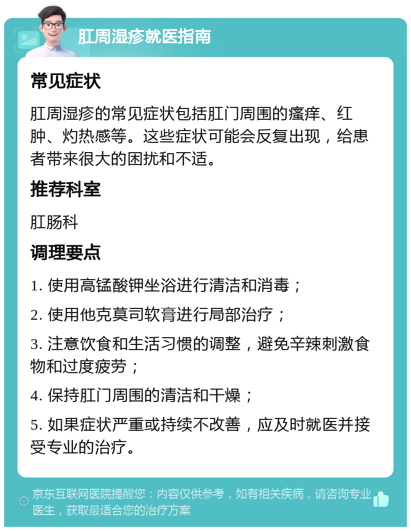 肛周湿疹就医指南 常见症状 肛周湿疹的常见症状包括肛门周围的瘙痒、红肿、灼热感等。这些症状可能会反复出现，给患者带来很大的困扰和不适。 推荐科室 肛肠科 调理要点 1. 使用高锰酸钾坐浴进行清洁和消毒； 2. 使用他克莫司软膏进行局部治疗； 3. 注意饮食和生活习惯的调整，避免辛辣刺激食物和过度疲劳； 4. 保持肛门周围的清洁和干燥； 5. 如果症状严重或持续不改善，应及时就医并接受专业的治疗。